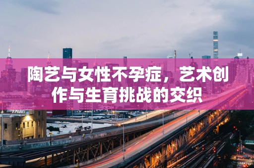 陶艺与女性不孕症，艺术创作与生育挑战的交织