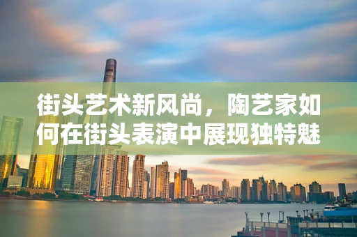 街头艺术新风尚，陶艺家如何在街头表演中展现独特魅力？