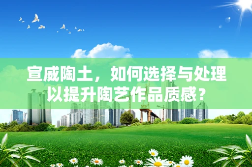 宣威陶土，如何选择与处理以提升陶艺作品质感？