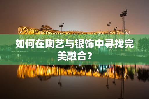 如何在陶艺与银饰中寻找完美融合？