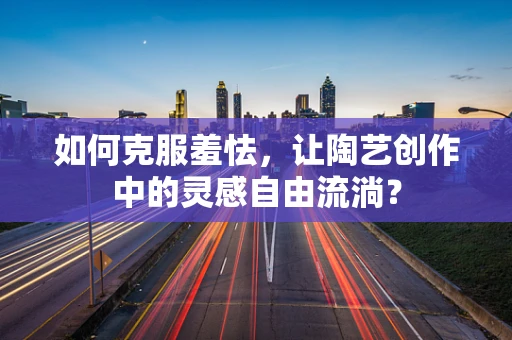 如何克服羞怯，让陶艺创作中的灵感自由流淌？