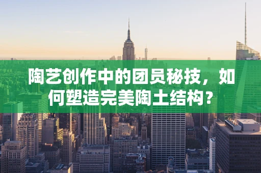 陶艺创作中的团员秘技，如何塑造完美陶土结构？