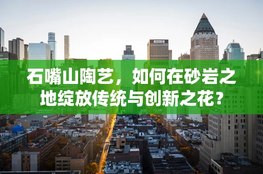 石嘴山陶艺，如何在砂岩之地绽放传统与创新之花？