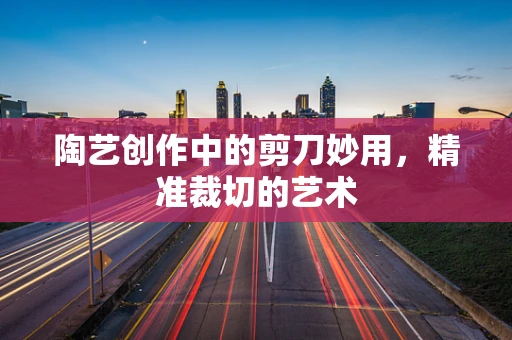 陶艺创作中的剪刀妙用，精准裁切的艺术