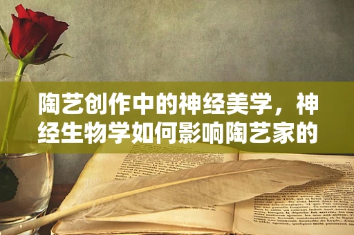 陶艺创作中的神经美学，神经生物学如何影响陶艺家的灵感与技艺？