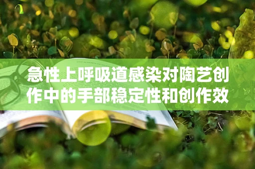 急性上呼吸道感染对陶艺创作中的手部稳定性和创作效率有何影响？