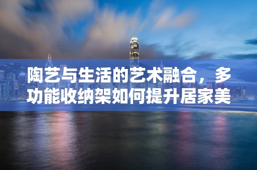 陶艺与生活的艺术融合，多功能收纳架如何提升居家美学？
