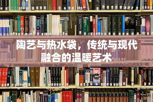 陶艺与热水袋，传统与现代融合的温暖艺术