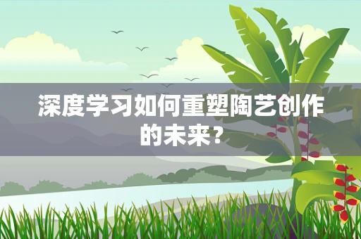 深度学习如何重塑陶艺创作的未来？