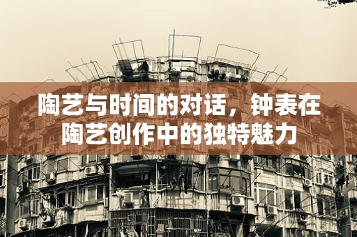 陶艺与时间的对话，钟表在陶艺创作中的独特魅力