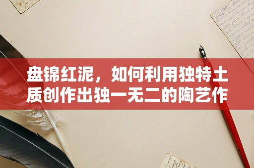 盘锦红泥，如何利用独特土质创作出独一无二的陶艺作品？