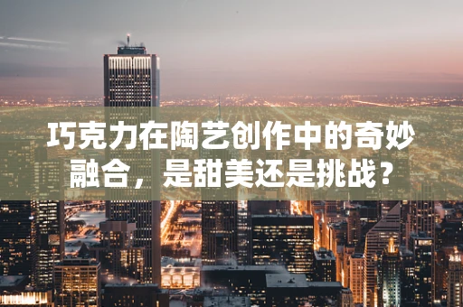 巧克力在陶艺创作中的奇妙融合，是甜美还是挑战？