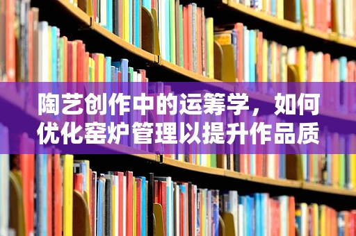 陶艺创作中的运筹学，如何优化窑炉管理以提升作品质量？