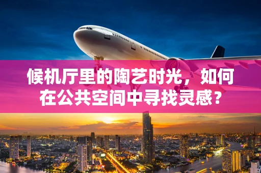 候机厅里的陶艺时光，如何在公共空间中寻找灵感？