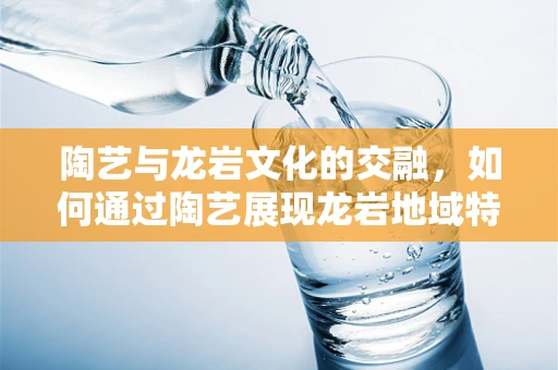 陶艺与龙岩文化的交融，如何通过陶艺展现龙岩地域特色？