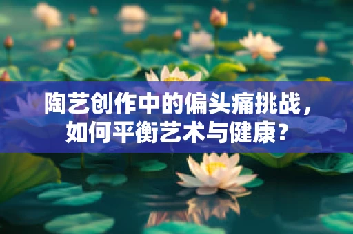 陶艺创作中的偏头痛挑战，如何平衡艺术与健康？