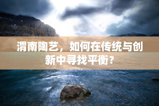 渭南陶艺，如何在传统与创新中寻找平衡？