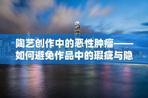 陶艺创作中的恶性肿瘤——如何避免作品中的瑕疵与隐患？