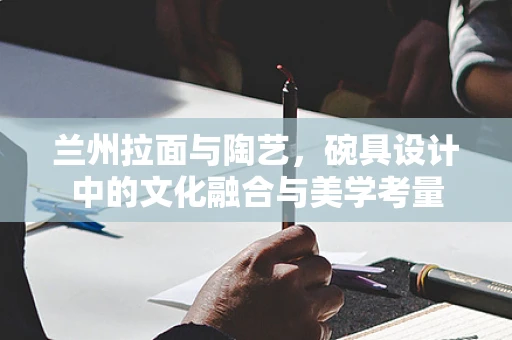 兰州拉面与陶艺，碗具设计中的文化融合与美学考量