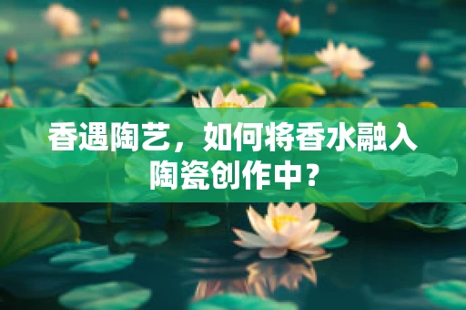 香遇陶艺，如何将香水融入陶瓷创作中？