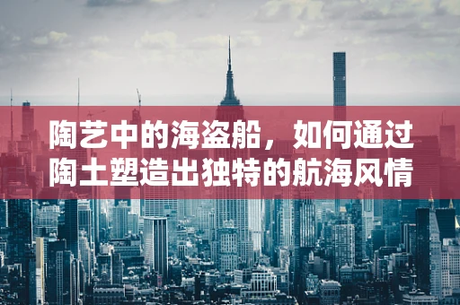 陶艺中的海盗船，如何通过陶土塑造出独特的航海风情？
