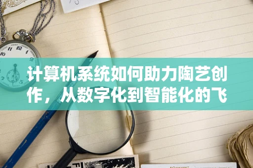 计算机系统如何助力陶艺创作，从数字化到智能化的飞跃