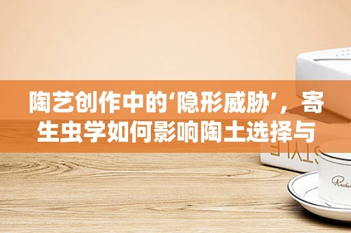 陶艺创作中的‘隐形威胁’，寄生虫学如何影响陶土选择与处理？