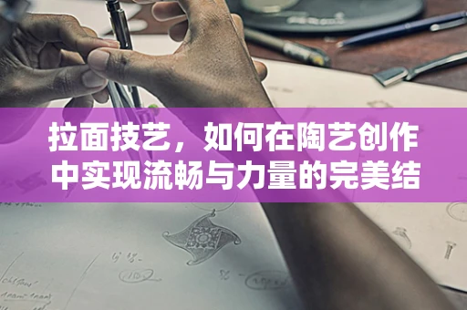 拉面技艺，如何在陶艺创作中实现流畅与力量的完美结合？