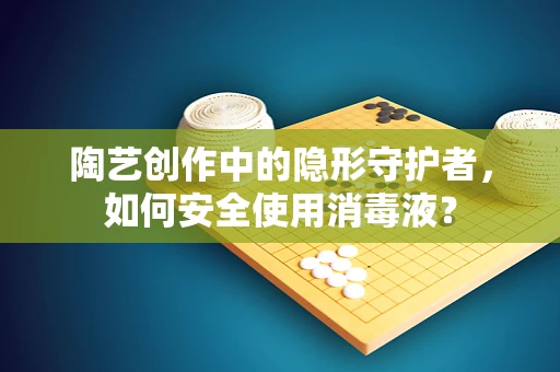 陶艺创作中的隐形守护者，如何安全使用消毒液？
