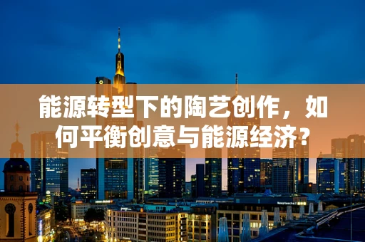 能源转型下的陶艺创作，如何平衡创意与能源经济？