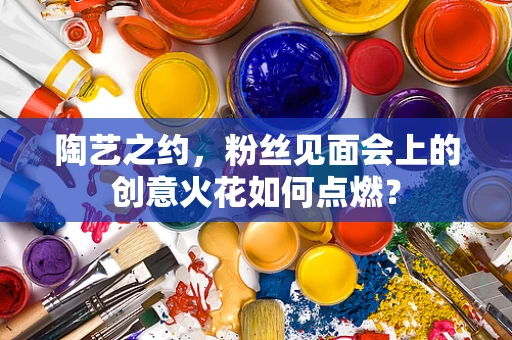 陶艺之约，粉丝见面会上的创意火花如何点燃？