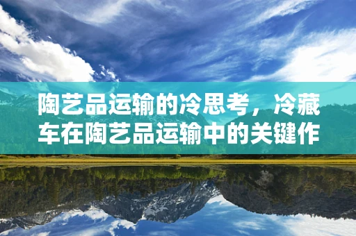 陶艺品运输的冷思考，冷藏车在陶艺品运输中的关键作用