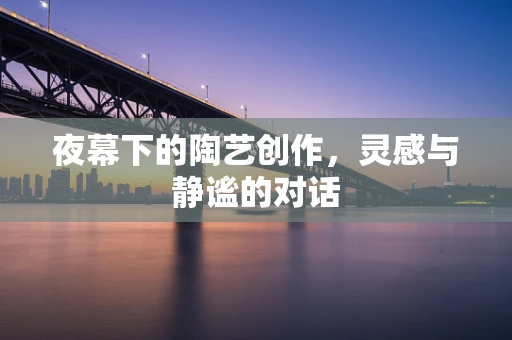夜幕下的陶艺创作，灵感与静谧的对话
