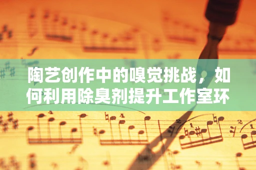 陶艺创作中的嗅觉挑战，如何利用除臭剂提升工作室环境？