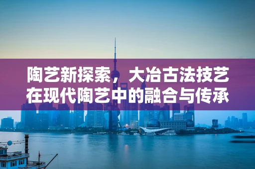 陶艺新探索，大冶古法技艺在现代陶艺中的融合与传承