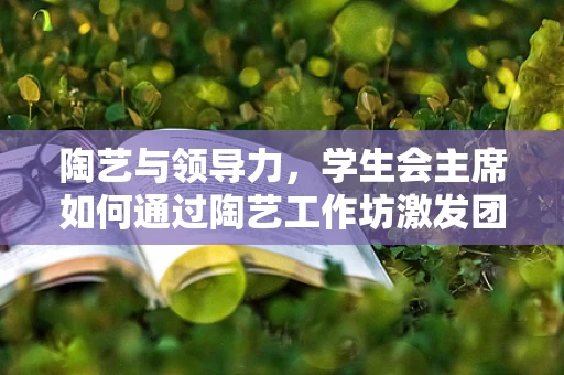 陶艺与领导力，学生会主席如何通过陶艺工作坊激发团队创造力？
