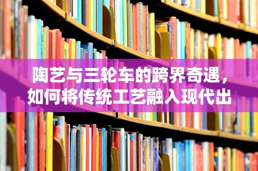 陶艺与三轮车的跨界奇遇，如何将传统工艺融入现代出行工具？