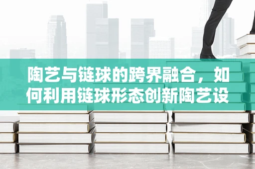 陶艺与链球的跨界融合，如何利用链球形态创新陶艺设计？