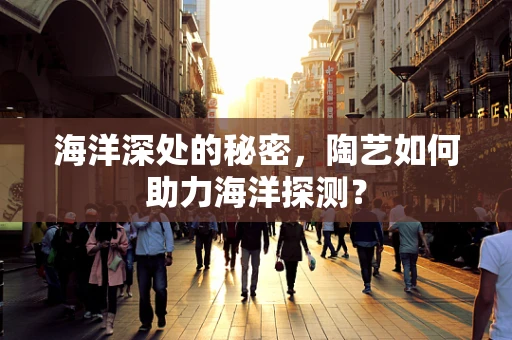 海洋深处的秘密，陶艺如何助力海洋探测？