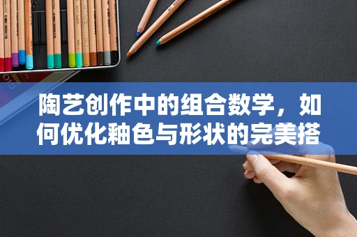 陶艺创作中的组合数学，如何优化釉色与形状的完美搭配？