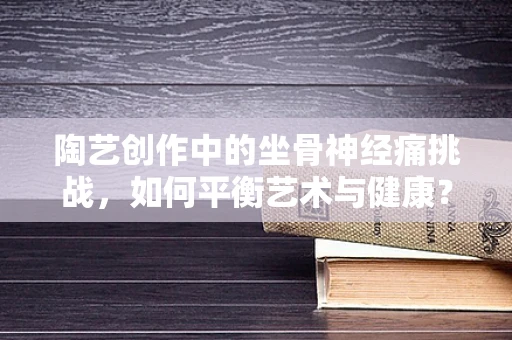 陶艺创作中的坐骨神经痛挑战，如何平衡艺术与健康？
