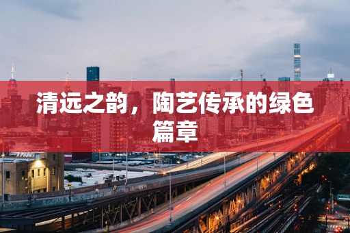清远之韵，陶艺传承的绿色篇章