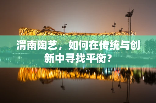 渭南陶艺，如何在传统与创新中寻找平衡？