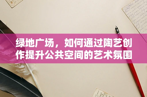 绿地广场，如何通过陶艺创作提升公共空间的艺术氛围？