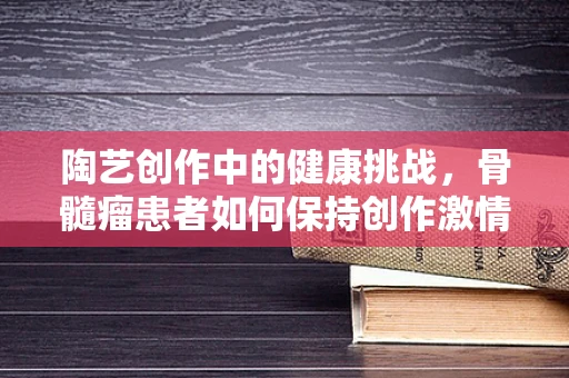 陶艺创作中的健康挑战，骨髓瘤患者如何保持创作激情？