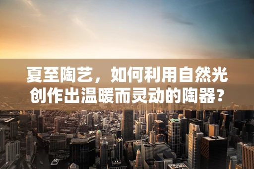 夏至陶艺，如何利用自然光创作出温暖而灵动的陶器？