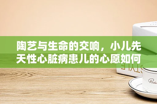 陶艺与生命的交响，小儿先天性心脏病患儿的心愿如何通过艺术疗愈？