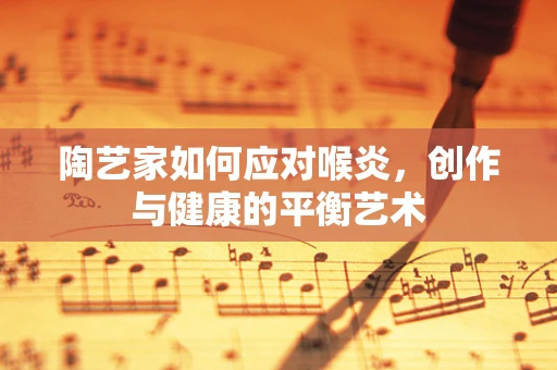 陶艺家如何应对喉炎，创作与健康的平衡艺术