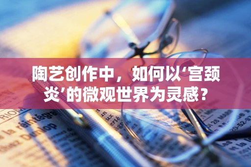 陶艺创作中，如何以‘宫颈炎’的微观世界为灵感？