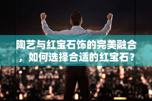 陶艺与红宝石饰的完美融合，如何选择合适的红宝石？